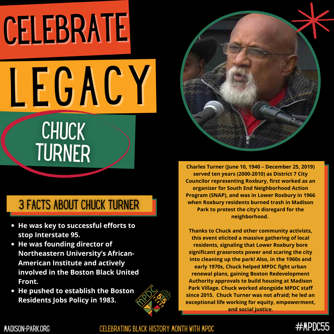 Charles Turner (June 10, 1940 – December 25, 2019) served ten years (2000-2010) as District 7 City Councilor representing Roxbury, first worked as an organizer for South End Neighborhood Action Program (SNAP), and was in Lower Roxbury in 1966 when Roxbury residents burned trash in Madison Park to protest the city’s disregard for the neighborhood. Thanks to Chuck and other community activists, this event elicited a massive gathering of local residents, signaling that Lower Roxbury bore significant grassroots power and scaring the city into cleaning up the park! Also, in the 1960s and early 1970s, Chuck helped MPDC fight urban renewal plans, gaining Boston Redevelopment Authority approvals to build housing at Madison Park Village. Chuck worked alongside MPDC staff since 2015. Chuck Turner was not afraid; he led an exceptional life working for equity, empowerment, and social justice.