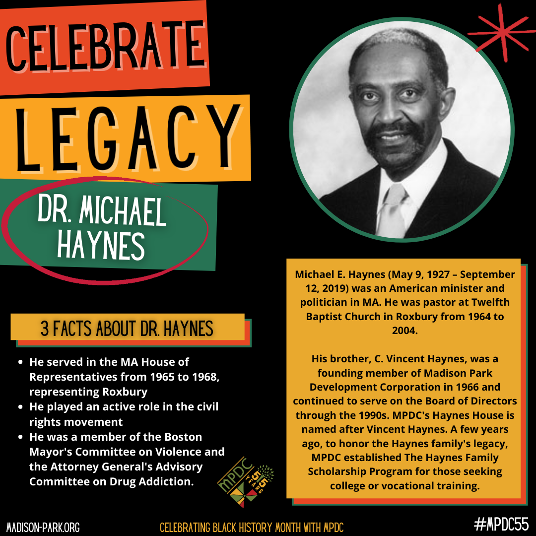 Michael E. Haynes (May 9, 1927 – September 12, 2019) was an American minister and politician in MA. He was pastor at Twelfth Baptist Church in Roxbury from 1964 to 2004. His brother, C. Vincent Haynes, was a founding member of Madison Park Development Corporation in 1966 and continued to serve on the Board of Directors through the 1990s. MPDC's Haynes House is named after Vincent Haynes. A few years ago, to honor the Haynes family's legacy, MPDC established The Haynes Family Scholarship Program for those seeking college or vocational training.