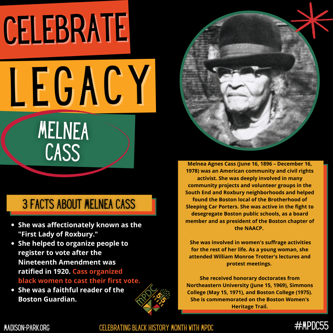 Melnea Agnes Cass (June 16, 1896 – December 16, 1978) was an American community and civil rights activist. She was deeply involved in many community projects and volunteer groups in the South End and Roxbury neighborhoods and helped found the Boston local of the Brotherhood of Sleeping Car Porters. She was active in the fight to desegregate Boston public schools, as a board member and as president of the Boston chapter of the NAACP. She was involved in women's suffrage activities for the rest of her life. As a young woman, she attended William Monroe Trotter's lectures and protest meetings. She received honorary doctorates from Northeastern University (June 15, 1969), Simmons College (May 15, 1971), and Boston College (1975). She is commemorated on the Boston Women's Heritage Trail.